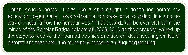 Flowchart: Alternate Process: Hellen Keller’s words, “I was like a ship caught in dense fog before my education began.Only I was without a compass or a sounding line and no way of knowing how the harbour was.” These words will be ever etched in the minds of the Scholar Badge holders of  2009-2010 as they proudly walked up the stage to receive their earned trophies and ties amidst endearing smiles of parents and teachers , the morning witnessed an august gathering.     